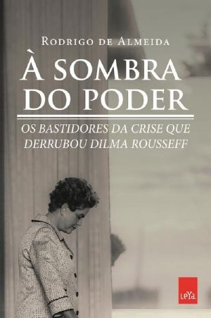 À Sombra Do Poder, Bastidores Da Crise Que Derrubou Dilma Rousseff - Rodrigo De Almeida