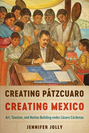 Creating Pátzcuaro, Creating Mexico · Art, Tourism, and Nation Building Under Lázaro Cárdenas